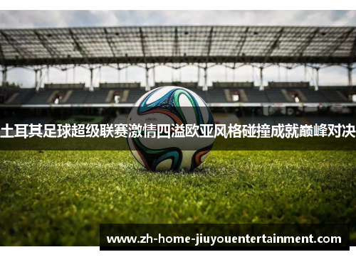 土耳其足球超级联赛激情四溢欧亚风格碰撞成就巅峰对决