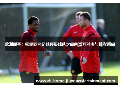 欧洲联赛：领略欧洲足球顶级球队之间的激烈对决与精彩瞬间