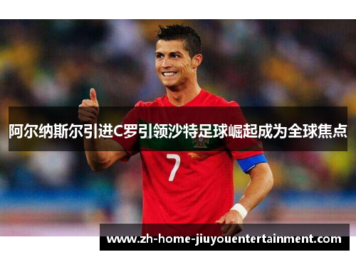 阿尔纳斯尔引进C罗引领沙特足球崛起成为全球焦点