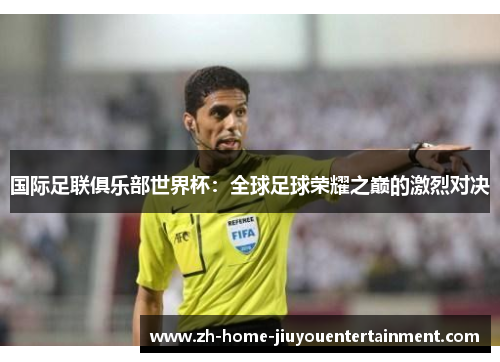 国际足联俱乐部世界杯:全球足球荣耀之巅的激烈对决 国际足联俱乐部世界杯:全球足球荣耀之巅的激烈对决