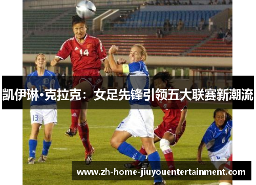 凯伊琳·克拉克:女足先锋引领五大联赛新潮流 凯伊琳·克拉克:女足先锋引领五大联赛新潮流