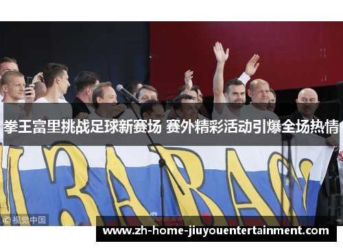 拳王富里挑战足球新赛场 赛外精彩活动引爆全场热情 拳王富里挑战足球新赛场 赛外精彩活动引爆全场热情